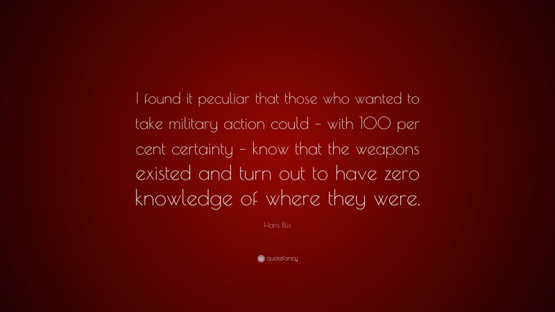 Hans Blix Quote: “I found it peculiar that those who wanted to take military action could – with 100 per cent certainty – know that the weapons existed and turn out to have zero knowledge of where they were.”