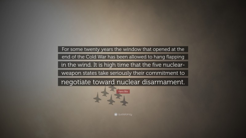 Hans Blix Quote: “For some twenty years the window that opened at the end of the Cold War has been allowed to hang flapping in the wind. It is high time that the five nuclear-weapon states take seriously their commitment to negotiate toward nuclear disarmament.”