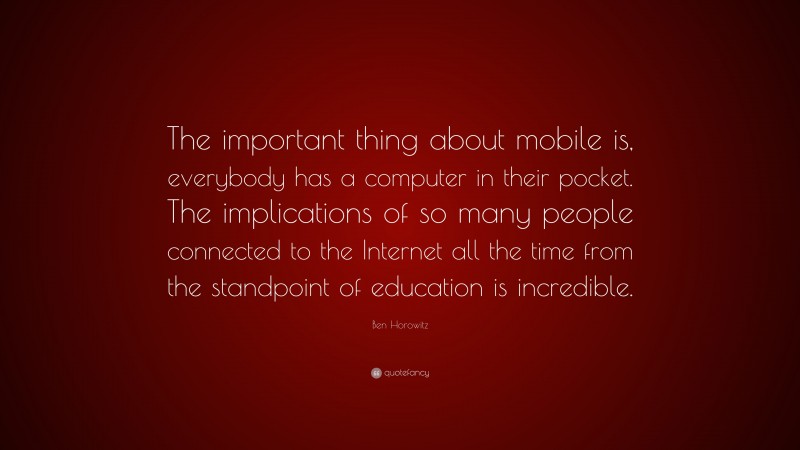 Ben Horowitz Quote: “The important thing about mobile is, everybody has a computer in their pocket. The implications of so many people connected to the Internet all the time from the standpoint of education is incredible.”