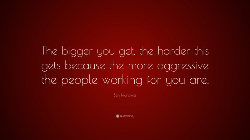Ben Horowitz Quote: “The bigger you get, the harder this gets because the more aggressive the people working for you are.”