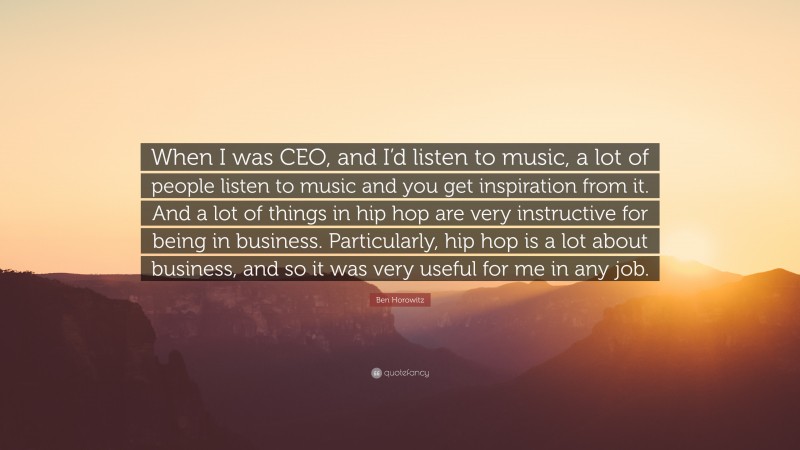 Ben Horowitz Quote: “When I was CEO, and I’d listen to music, a lot of people listen to music and you get inspiration from it. And a lot of things in hip hop are very instructive for being in business. Particularly, hip hop is a lot about business, and so it was very useful for me in any job.”