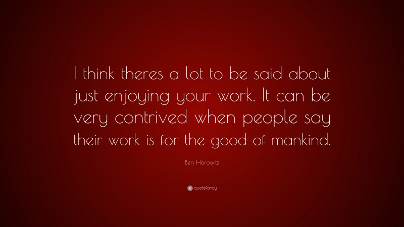 Ben Horowitz Quote: “I think theres a lot to be said about just enjoying your work. It can be very contrived when people say their work is for the good of mankind.”