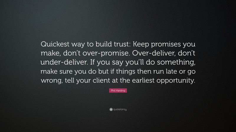 Phil Harding Quote: “Quickest way to build trust: Keep promises you make, don’t over-promise. Over-deliver, don’t under-deliver. If you say you’ll do something, make sure you do but if things then run late or go wrong, tell your client at the earliest opportunity.”