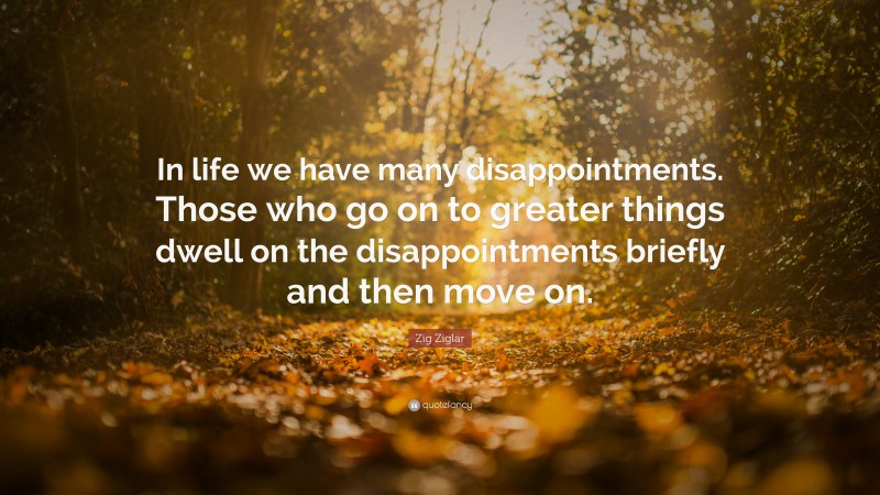 Zig Ziglar Quote: “In life we have many disappointments. Those who go on to greater things dwell on the disappointments briefly and then move on.”