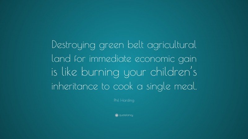 Phil Harding Quote: “Destroying green belt agricultural land for immediate economic gain is like burning your children’s inheritance to cook a single meal.”