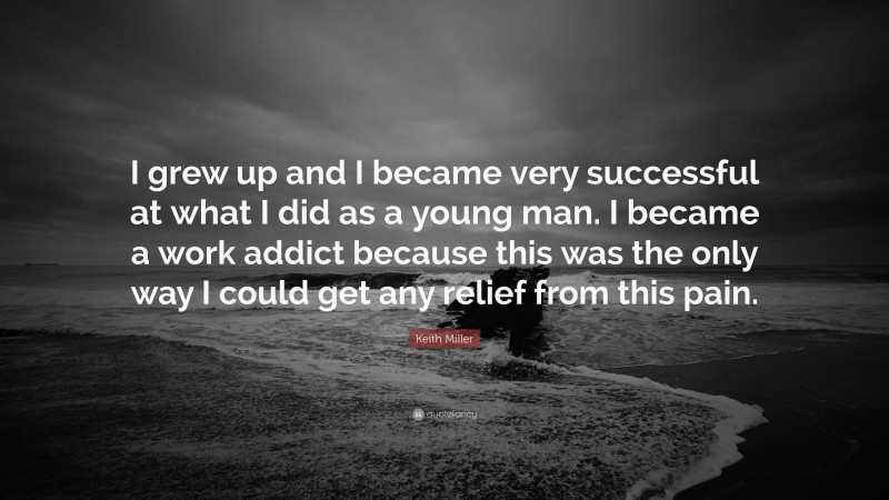 Keith Miller Quote: “I grew up and I became very successful at what I did as a young man. I became a work addict because this was the only way I could get any relief from this pain.”