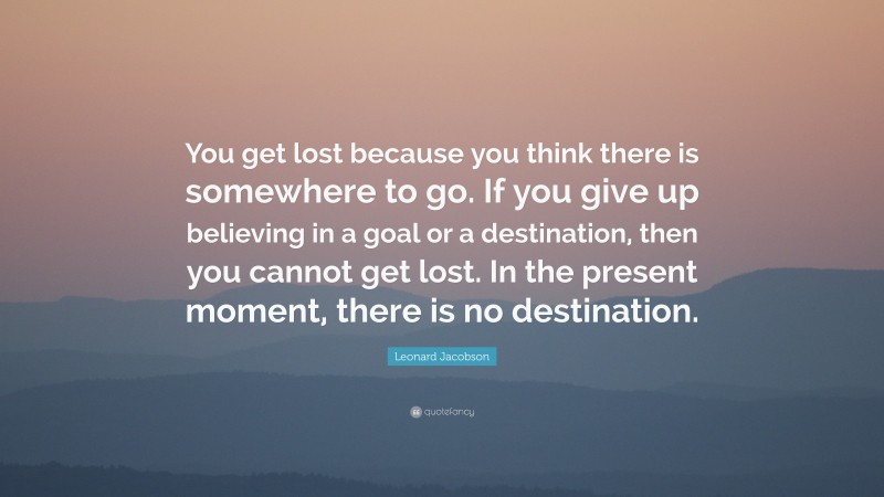 Leonard Jacobson Quote: “You get lost because you think there is somewhere to go. If you give up believing in a goal or a destination, then you cannot get lost. In the present moment, there is no destination.”