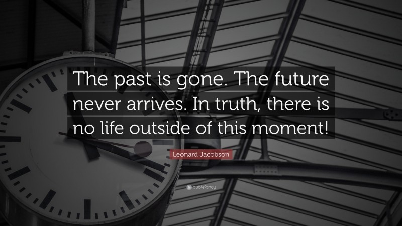 Leonard Jacobson Quote: “The past is gone. The future never arrives. In truth, there is no life outside of this moment!”