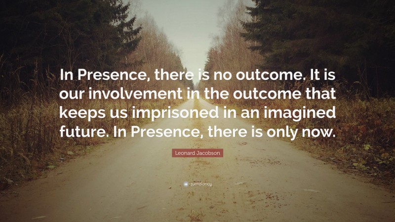 Leonard Jacobson Quote: “In Presence, there is no outcome. It is our involvement in the outcome that keeps us imprisoned in an imagined future. In Presence, there is only now.”