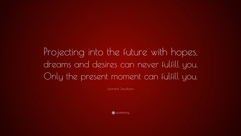 Leonard Jacobson Quote: “Projecting into the future with hopes, dreams and desires can never fulfill you. Only the present moment can fulfill you.”