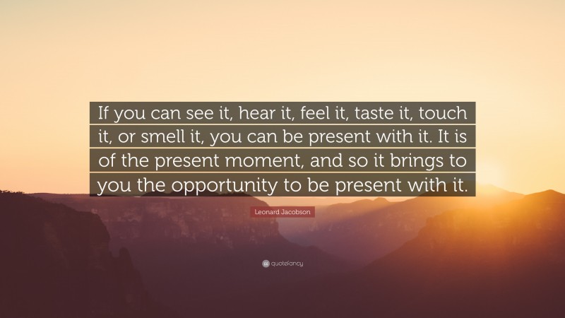 Leonard Jacobson Quote: “If you can see it, hear it, feel it, taste it, touch it, or smell it, you can be present with it. It is of the present moment, and so it brings to you the opportunity to be present with it.”