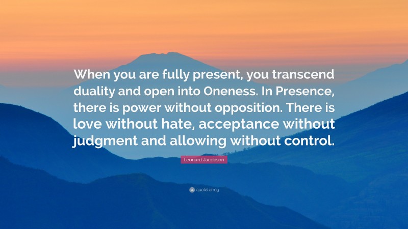 Leonard Jacobson Quote: “When you are fully present, you transcend duality and open into Oneness. In Presence, there is power without opposition. There is love without hate, acceptance without judgment and allowing without control.”