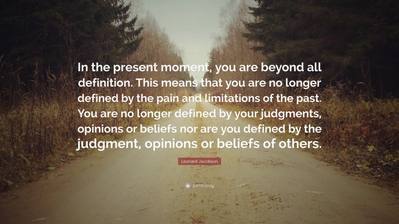 Leonard Jacobson Quote: “In the present moment, you are beyond all definition. This means that you are no longer defined by the pain and limitations of the past. You are no longer defined by your judgments, opinions or beliefs nor are you defined by the judgment, opinions or beliefs of others.”