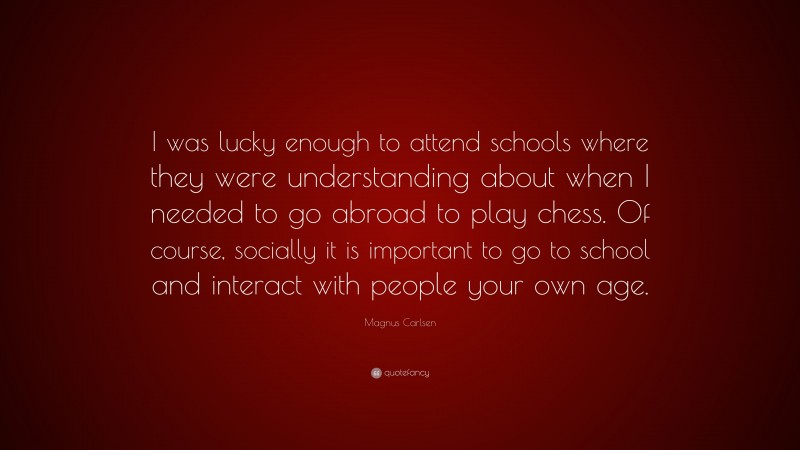 Magnus Carlsen Quote: “I was lucky enough to attend schools where they were understanding about when I needed to go abroad to play chess. Of course, socially it is important to go to school and interact with people your own age.”