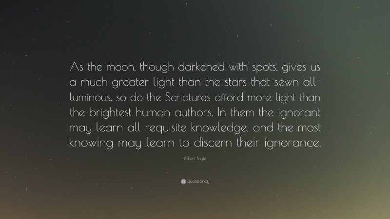 Robert Boyle Quote: “As the moon, though darkened with spots, gives us a much greater light than the stars that sewn all-luminous, so do the Scriptures afford more light than the brightest human authors. In them the ignorant may learn all requisite knowledge, and the most knowing may learn to discern their ignorance.”