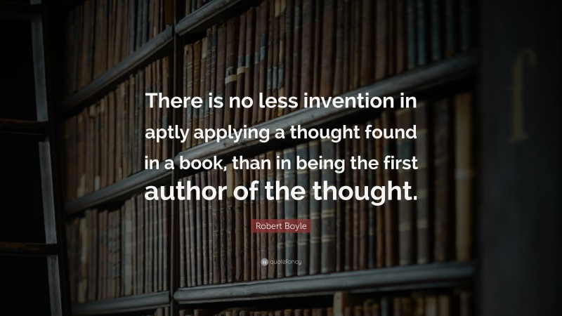 Robert Boyle Quote: “There is no less invention in aptly applying a thought found in a book, than in being the first author of the thought.”