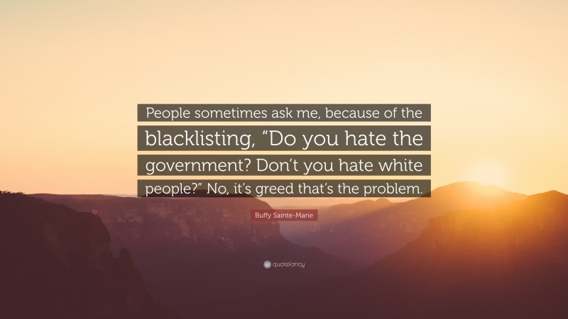 Buffy Sainte-Marie Quote: “People sometimes ask me, because of the blacklisting, “Do you hate the government? Don’t you hate white people?” No, it’s greed that’s the problem.”