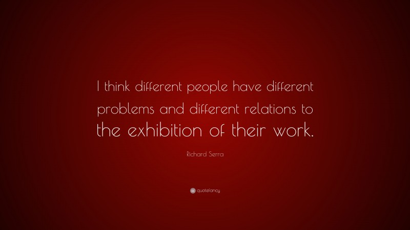 Richard Serra Quote: “I think different people have different problems and different relations to the exhibition of their work.”