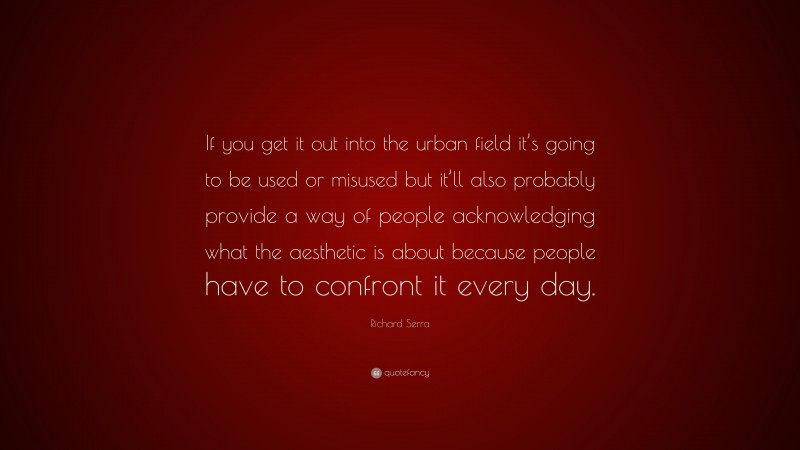 Richard Serra Quote: “If you get it out into the urban field it’s going to be used or misused but it’ll also probably provide a way of people acknowledging what the aesthetic is about because people have to confront it every day.”