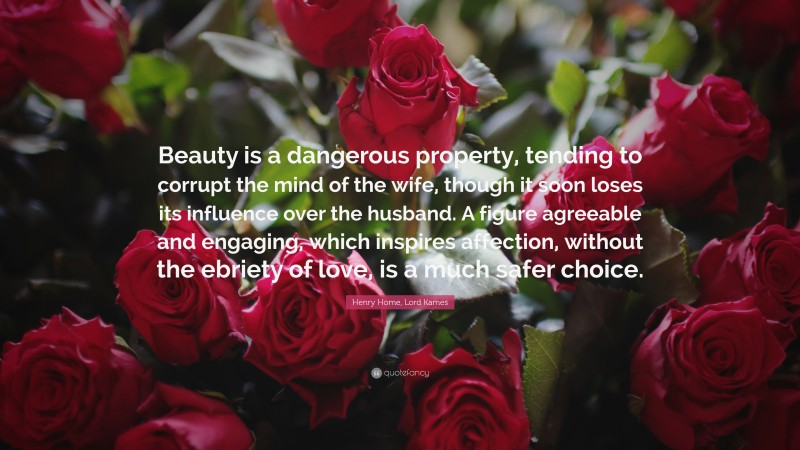 Henry Home, Lord Kames Quote: “Beauty is a dangerous property, tending to corrupt the mind of the wife, though it soon loses its influence over the husband. A figure agreeable and engaging, which inspires affection, without the ebriety of love, is a much safer choice.”
