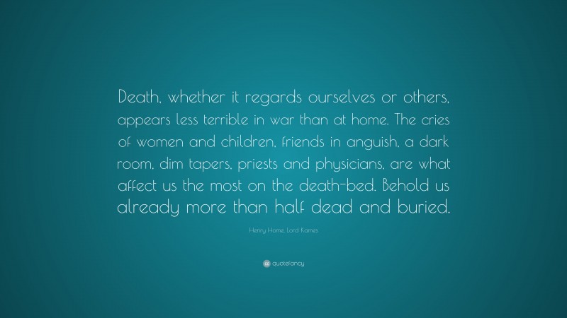 Henry Home, Lord Kames Quote: “Death, whether it regards ourselves or others, appears less terrible in war than at home. The cries of women and children, friends in anguish, a dark room, dim tapers, priests and physicians, are what affect us the most on the death-bed. Behold us already more than half dead and buried.”