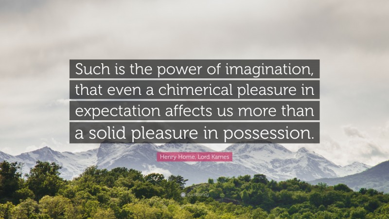Henry Home, Lord Kames Quote: “Such is the power of imagination, that even a chimerical pleasure in expectation affects us more than a solid pleasure in possession.”