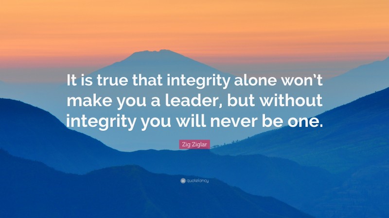 Zig Ziglar Quote: “It is true that integrity alone won’t make you a leader, but without integrity you will never be one.”