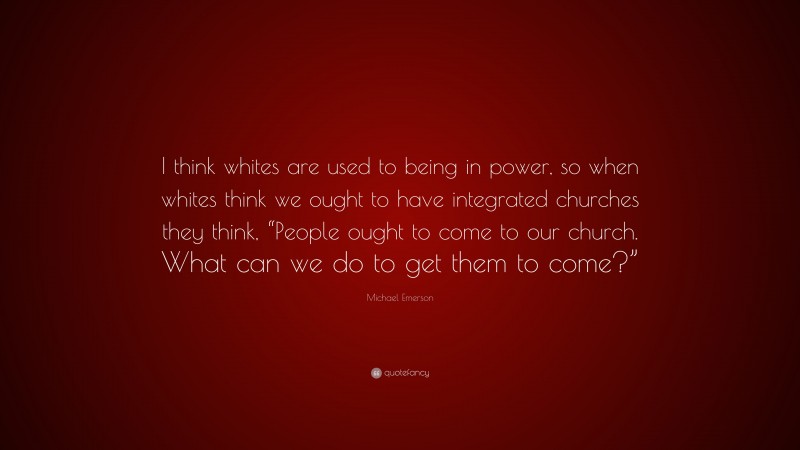 Michael Emerson Quote: “I think whites are used to being in power, so when whites think we ought to have integrated churches they think, “People ought to come to our church. What can we do to get them to come?””