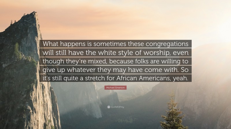 Michael Emerson Quote: “What happens is sometimes these congregations will still have the white style of worship, even though they’re mixed, because folks are willing to give up whatever they may have come with. So it’s still quite a stretch for African Americans, yeah.”