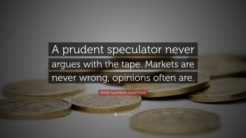Jesse Lauriston Livermore Quote: “A prudent speculator never argues with the tape. Markets are never wrong, opinions often are.”