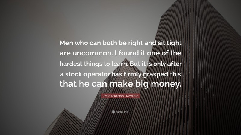 Jesse Lauriston Livermore Quote: “Men who can both be right and sit tight are uncommon. I found it one of the hardest things to learn. But it is only after a stock operator has firmly grasped this that he can make big money.”