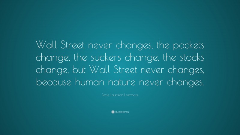 Jesse Lauriston Livermore Quote: “Wall Street never changes, the pockets change, the suckers change, the stocks change, but Wall Street never changes, because human nature never changes.”