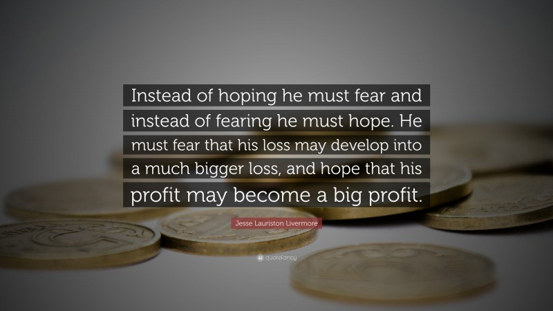 Jesse Lauriston Livermore Quote: “Instead of hoping he must fear and instead of fearing he must hope. He must fear that his loss may develop into a much bigger loss, and hope that his profit may become a big profit.”