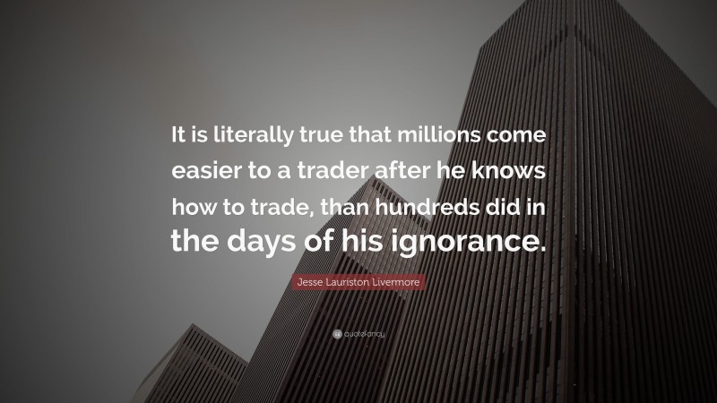 Jesse Lauriston Livermore Quote: “It is literally true that millions come easier to a trader after he knows how to trade, than hundreds did in the days of his ignorance.”
