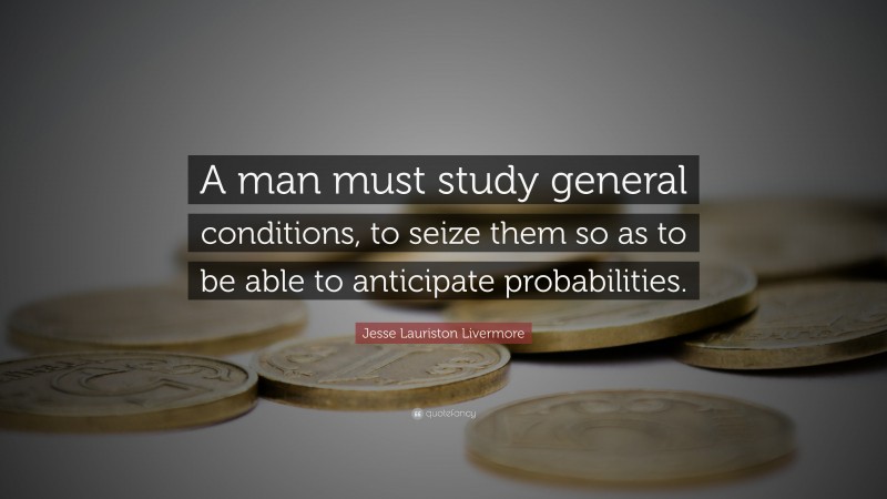 Jesse Lauriston Livermore Quote: “A man must study general conditions, to seize them so as to be able to anticipate probabilities.”