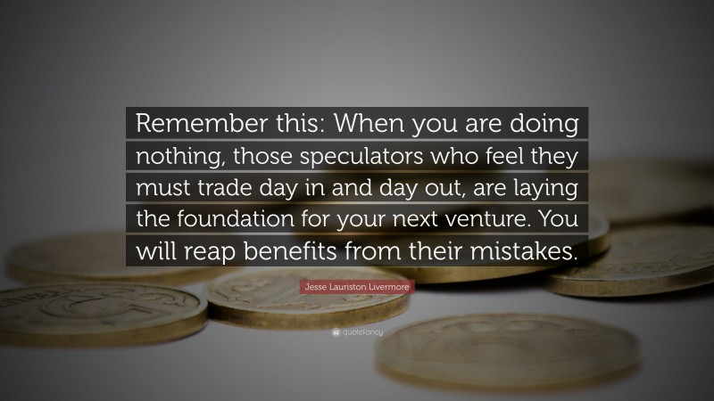 Jesse Lauriston Livermore Quote: “Remember this: When you are doing nothing, those speculators who feel they must trade day in and day out, are laying the foundation for your next venture. You will reap benefits from their mistakes.”