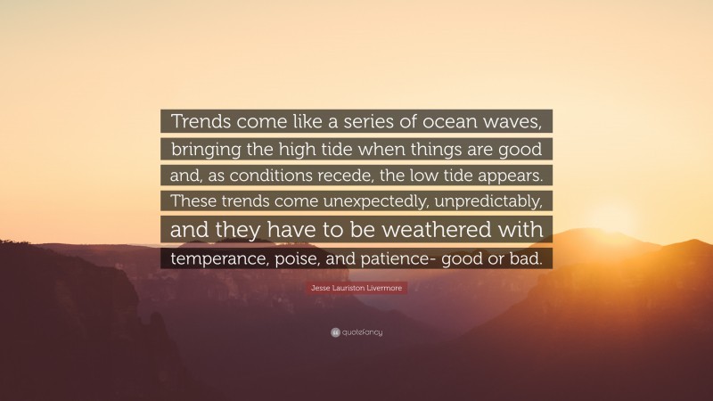 Jesse Lauriston Livermore Quote: “Trends come like a series of ocean waves, bringing the high tide when things are good and, as conditions recede, the low tide appears. These trends come unexpectedly, unpredictably, and they have to be weathered with temperance, poise, and patience- good or bad.”