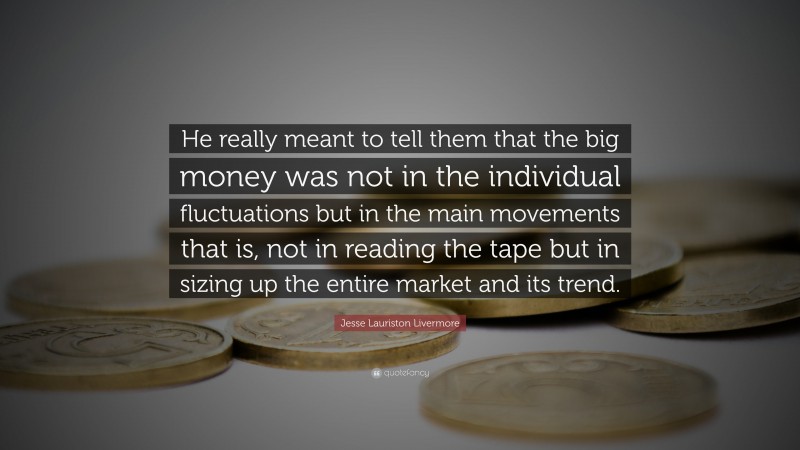Jesse Lauriston Livermore Quote: “He really meant to tell them that the big money was not in the individual fluctuations but in the main movements that is, not in reading the tape but in sizing up the entire market and its trend.”