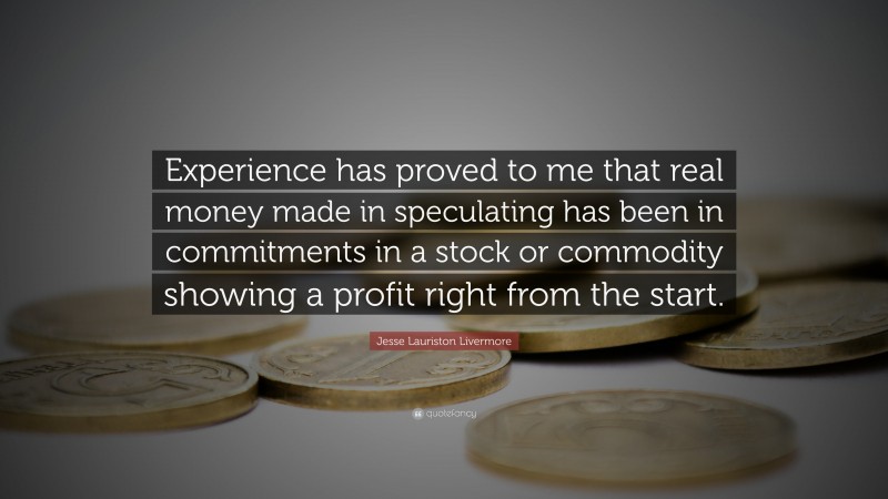 Jesse Lauriston Livermore Quote: “Experience has proved to me that real money made in speculating has been in commitments in a stock or commodity showing a profit right from the start.”