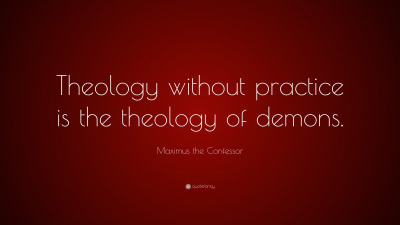 Maximus the Confessor Quote: “Theology without practice is the theology of demons.”