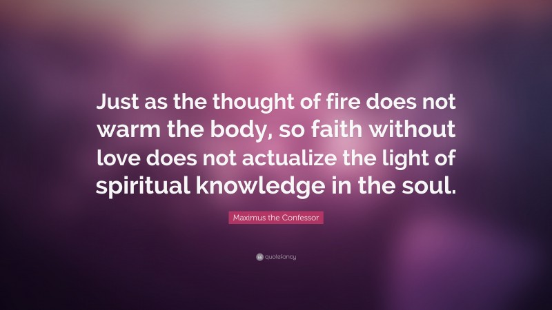 Maximus the Confessor Quote: “Just as the thought of fire does not warm the body, so faith without love does not actualize the light of spiritual knowledge in the soul.”