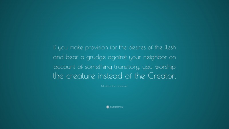 Maximus the Confessor Quote: “If you make provision for the desires of the flesh and bear a grudge against your neighbor on account of something transitory, you worship the creature instead of the Creator.”