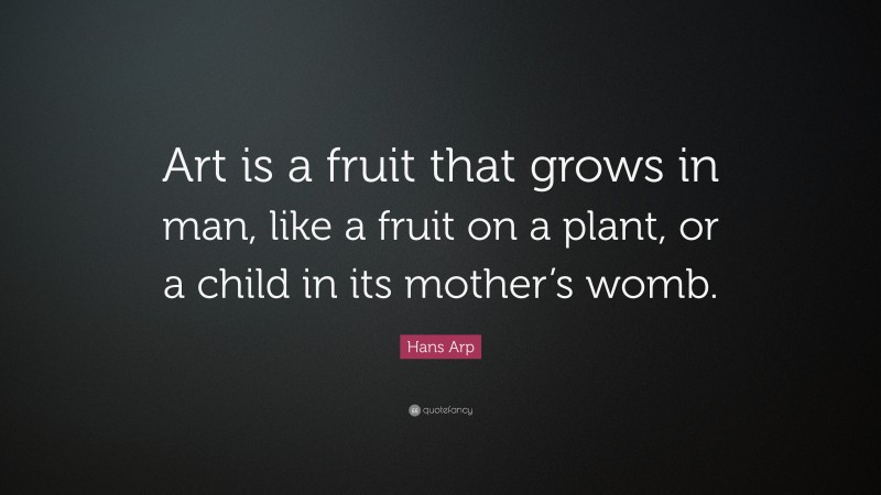 Hans Arp Quote: “Art is a fruit that grows in man, like a fruit on a plant, or a child in its mother’s womb.”