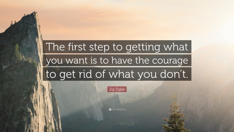 Zig Ziglar Quote: “The first step to getting what you want is to have the courage to get rid of what you don’t.”