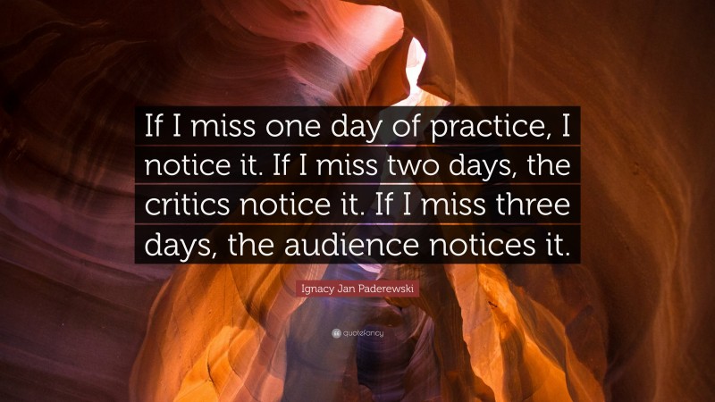 Ignacy Jan Paderewski Quote: “If I miss one day of practice, I notice it. If I miss two days, the critics notice it. If I miss three days, the audience notices it.”