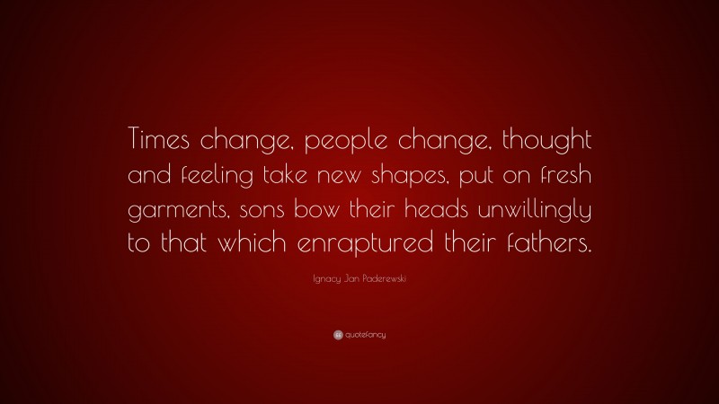 Ignacy Jan Paderewski Quote: “Times change, people change, thought and feeling take new shapes, put on fresh garments, sons bow their heads unwillingly to that which enraptured their fathers.”