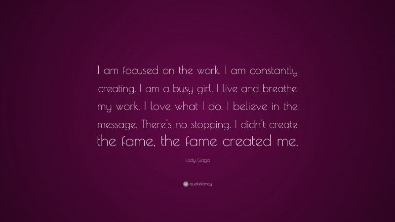 Lady Gaga Quote: “I am focused on the work. I am constantly creating. I am a busy girl. I live and breathe my work. I love what I do. I believe in the message. There’s no stopping. I didn’t create the fame, the fame created me.”