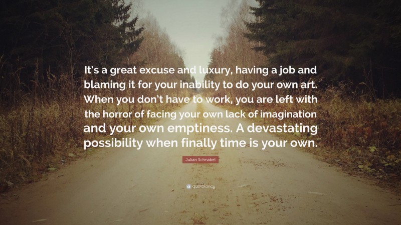 Julian Schnabel Quote: “It’s a great excuse and luxury, having a job and blaming it for your inability to do your own art. When you don’t have to work, you are left with the horror of facing your own lack of imagination and your own emptiness. A devastating possibility when finally time is your own.”