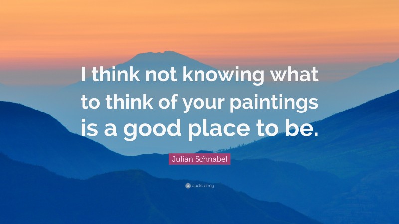 Julian Schnabel Quote: “I think not knowing what to think of your paintings is a good place to be.”