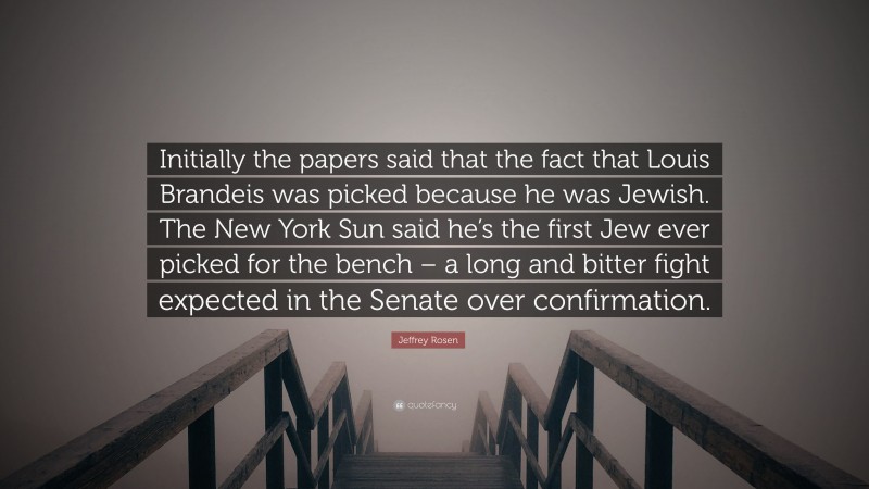 Jeffrey Rosen Quote: “Initially the papers said that the fact that Louis Brandeis was picked because he was Jewish. The New York Sun said he’s the first Jew ever picked for the bench – a long and bitter fight expected in the Senate over confirmation.”